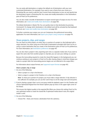 Page 400 Chapter 13    Share your project 400
You can easily add destinations or replace the default set of destinations with your own 
customized destinations. For example, if you want to save a frame from your movie as a 
Photoshop file, you need to add the Save Current Frame destination to your set and specify that 
the destination export a Photoshop file. You create and modify destinations in the Destinations 
pane of Final Cut Pro preferences. 
You can also create a bundle of destinations to export several...
