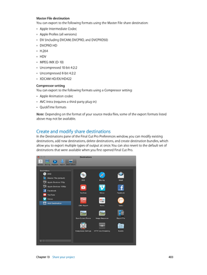 Page 403 Chapter 13    Share your project 403
Master File destination
You can export to the following formats using the Master File share destination:
 •Apple Intermediate Codec
 •Apple ProRes (all versions)
 •DV (including DVCAM, DVCPRO, and DVCPRO50)
 •DVCPRO HD
 •H.264
 •HDV
 •MPEG IMX (D-10)
 •Uncompressed 10-bit 4:2:2
 •Uncompressed 8-bit 4:2:2
 •XDCAM HD/EX/HD422
Compressor setting
You can export to the following formats using a Compressor setting:
 •Apple Animation codec
 •AVC-Intra (requires a...