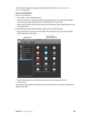 Page 404 Chapter 13    Share your project 404
For information about sharing projects and clips from Final Cut Pro, see  Sharing projects 
overview
 on page 399 .
Create a new destination
 1 Do one of the following:
 •Choose File > Share > Add Destination.
 •Choose Final Cut Pro > Preferences, click the Destinations button at the top of the window, 
and, if necessary, select Add Destination in the Destinations list on the left.
 •Select a clip or project, click the Share button in the toolbar, and choose Add...