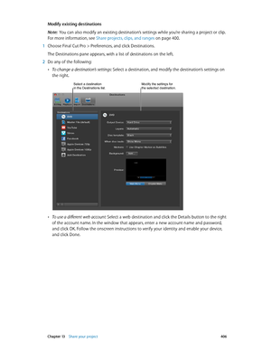 Page 406 Chapter 13    Share your project 406
Modify existing destinations
Note:  You can also modify an existing destination’s settings while you’re sharing a project or clip. 
For more information, see Share projects, clips, and ranges
 on page 400.
 1 Choose Final C ut P ro > Preferences, and click Destinations.
The Destinations pane appears, with a list of destinations on the left.
 2 Do any of the following: 
 •To change a destination’s settings: Select a destination, and modify the destination’s settings...