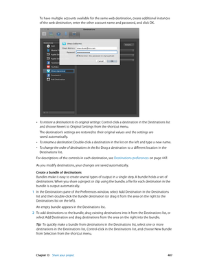 Page 407 Chapter 13    Share your project 407
To have multiple accounts available for the same web destination, create additional instances 
of the web destination, enter the other account name and password, and click OK.
 •To restore a destination to its original settings: Control-click a destination in the Destinations list 
and choose Revert to Original Settings from the shortcut menu.
The destination’s settings are restored to their original values and the settings are 
saved automatically.
 •To rename a...