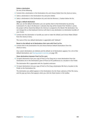 Page 408 Chapter 13    Share your project 408
Delete a destination
Do one of the following:
 mControl-click a destination in the Destinations list, and choose Delete from the shortcut menu.
 mSelect a destination in the Destinations list, and press Delete.
 mSelect a destination in the Destinations list, and click the Remove (–) button below the list.
Assign a default destination
After you set the default destination, you can quickly share to that destination by pressing 
Command-E. If a clip in the Browser is...