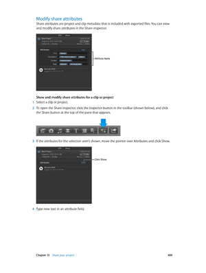 Page 409 Chapter 13    Share your project 409
Modify share attributes
Share attributes are project and clip metadata that is included with exported files. You can view 
and modify share attributes in the Share inspector.
Attribute fields
Show and modify share attributes for a clip or project
 1 Select a clip or project.
 2 To open the Share inspector, click the Inspector button in the toolbar (shown below), and click 
the Share button at the top of the pane that appears.
 3 If the attributes for the selection...