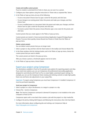 Page 414 Chapter 13    Share your project 414
Create and modify custom presets
If you’ve created a customized list of roles to share, you can save it as a preset.
 1 Configure your share options using the instructions in “Share roles as separate files,” above.
 2 In the “Roles as” pop-up menu, do any of the following: 
 •To save a new preset: Choose Save As, type a name for the preset, and click Save.
 •To save changes to an existing preset: Select the preset and make your changes, and then 
choose Save.
 •To...