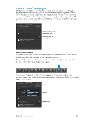 Page 415 Chapter 13    Share your project 415
View the status of shared projects
The Share inspector displays when and where a project or clip was shared. If you share your 
project or clip to a web destination, you can also use the Share inspector to go to the website 
where the video was shared, send an email that includes the URL where the video was shared, 
or remove the video from the sharing site. If you share your project or clip using the Master File 
destination (or any custom destinations you make...