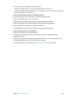 Page 416 Chapter 13    Share your project 416
You can do any of the following in the Share inspector:
 •Click the magnifying glass icon to reveal the exported files in the Finder.
 •Click the shared item’s pop-up menu to access more options, such as visiting the shared item’s 
website or emailing a link to a friend.
Visit the website where a project or clip has been shared
 m In the Share inspector, choose Visit from the shared item’s pop-up menu.
Note:  Not all shared items have a pop-up menu.
Create an email...