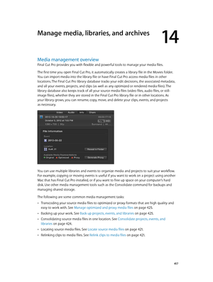 Page 417  417
Media management overview
Final Cut Pro provides you with flexible and powerful tools to manage your media files. 
The first time you open Final Cut Pro, it automatically creates a library file in the Movies folder. 
You can import media into the library file or have Final Cut Pro access media files in other 
locations. The Final Cut Pro library database tracks your edit decisions, the associated metadata, 
and all your events, projects, and clips (as well as any optimized or rendered media files)....