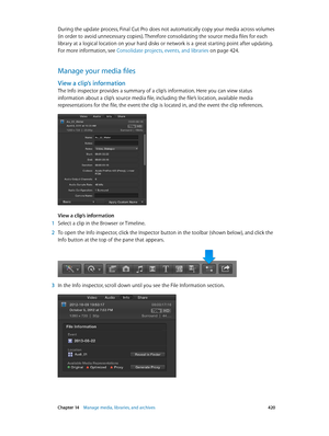 Page 420 Chapter 14    Manage media, libraries, and ar chives 420
During the update process, Final Cut Pro does not automatically copy your media across volumes 
(in order to avoid unnecessary copies). Therefore consolidating the source media files for each 
library at a logical location on your hard disks or network is a great starting point after updating. 
For more information, see Consolidate projects, events, and libraries
 on page 424.
Manage your media files
View a clip’s information
The Info inspector...