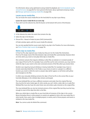 Page 421 Chapter 14    Manage media, libraries, and ar chives 4 21
For information about using optimized or proxy media for playback, see Control playback quality 
and performance
 on page 85. For more general information about optimized and proxy media, 
see Manage optimized and proxy media files
 on page 425 .
Locate source media files
You can locate the source media file (on the hard disk) for any clip in your library. 
Locate the source media file for an event clip
 1 If you don’t see the Libraries list,...