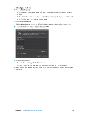 Page 422 Chapter 14    Manage media, libraries, and ar chives 422
Relink clips to media files
 1 Do one of the following:
 •In the Browser or the Timeline, select the clips or the projects containing the clips you want 
to relink.
 •In the Libraries list, select an event or an entire library containing the clips you want to relink.
 •In the Timeline, select the clips you want to relink.
 2 Choose File > Relink Files.
The Relink Files window appears. By default, this window shows missing clips or events only.
 3...
