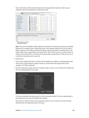 Page 423 Chapter 14    Manage media, libraries, and ar chives 423
Text at the bottom of the window indicates how many potential matches to items in your 
original list were found (based on the filenames only).
Text indicates how many 
matches were found.
Note:  Final Cut Pro identifies matches based on proximity in the directory structure and related 
filenames. For example, if your original files were in two adjacent folders, Final Cut Pro looks in 
folders adjacent to the folder containing the file you chose...