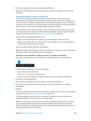 Page 424 Chapter 14    Manage media, libraries, and ar chives 424
 8 To link the event clips to the new media files, click Relink Files.
All matched clips (including those in other projects or events) are updated to link to the new 
media files.
Consolidate projects, events, and libraries
In the course of creating a project, you might use media files from a variety of locations, 
including your local computer and external storage devices. If the media used in a project, an 
event, or a library is located in...