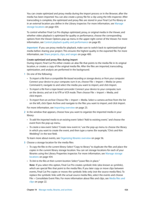 Page 426 Chapter 14    Manage media, libraries, and ar chives 426
You can create optimized and proxy media during the import process or in the Browser, after the 
media has been imported. You can also create a proxy file for a clip using the Info inspector. After 
transcoding is complete, the optimized and proxy files are stored in your Final Cut Pro library or 
in an external location you define in the Library inspector. For more information, see  Manage 
storage locations
 on page 434.
To control whether Final...