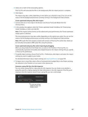Page 427 Chapter 14    Manage media, libraries, and ar chives 427
 4 Select one or both of the transcoding options.
Final Cut Pro will transcode the files in the background, after the import process is complete.
 5 Click Import.
The import may take a while, depending on the option you selected in step 3. You can see the 
status of all the background processes currently running in the Background Tasks window.
Create optimized and proxy files after import
 1 Control-click one or more clips in the Browser and...