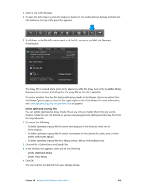 Page 428 Chapter 14    Manage media, libraries, and ar chives 428
 1 Select a clip in the Browser.
 2 To open the Info inspector, click the Inspector button in the toolbar (shown below), and click the 
Info button at the top of the pane that appears.
 3 Scroll down to the File Information section of the Info inspector, and click the Generate 
Proxy button.
The proxy file is created, and a green circle appears next to the proxy item in the Available Media 
Representations section, indicating that the proxy file...