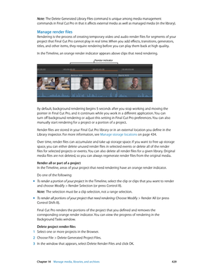 Page 429 Chapter 14    Manage media, libraries, and ar chives 429
Note:  The Delete Generated Library Files command is unique among media management 
commands in Final Cut Pro in that it affects external media as well as managed media (in the library).
Manage render files
Rendering is the process of creating temporary video and audio render files for segments of your 
project that Final Cut Pro cannot play in real time. When you add effects, transitions, generators, 
titles, and other items, they require...