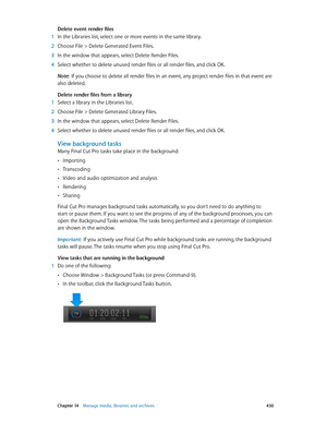 Page 430 Chapter 14    Manage media, libraries, and ar chives 430
Delete event render files
 1 In the Libraries list, select one or more events in the same library.
 2 Choose File > Delete Generated Event Files.
 3 In the window tha t appears, select Delete Render Files.
 4 Select whether to delete unused render files or all render files, and click OK.
Note:  If you choose to delete all render files in an event, any project render files in that event are 
also deleted.
Delete render files from a library
 1...