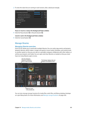 Page 431 Chapter 14    Manage media, libraries, and ar chives 4 31
 2 To view the tasks that are running in each section, click a disclosure triangle.
Pause or resume a task in the Background Tasks window
 mClick the Pause button  or Resume button .
Cancel a task in the Background Tasks window
 mClick the Cancel button .
Manage libraries
Managing libraries overview
Final Cut Pro allows you to work with multiple libraries. You can easily copy events and projects 
between libraries, which makes it simple and quick...