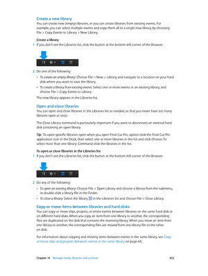 Page 432 Chapter 14    Manage media, libraries, and ar chives 432
Create a new library
You can create new (empty) libraries, or you can create libraries from existing events. For 
example, you can select multiple events and copy them all to a single new library by choosing 
File > Copy Events to Library > New Library.
Create a library
 1 If you don’t see the Libraries list, click the button at the bottom-left corner of the Browser.
 2 Do one of the following:
 •To create an empty library: Choose File > New >...