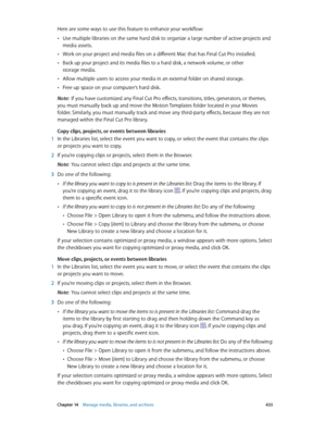 Page 433 Chapter 14    Manage media, libraries, and ar chives 433
Here are some ways to use this feature to enhance your workflow:
 •Use multiple libraries on the same hard disk to organize a large number of active projects and 
media assets.
 •Work on your project and media files on a different Mac that has Final Cut Pro installed.
 •Back up your project and its media files to a hard disk, a network volume, or other 
storage media.
 •Allow multiple users to access your media in an external folder on shared...