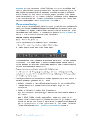 Page 434 Chapter 14    Manage media, libraries, and ar chives 434
Important:  When you import media into Final Cut Pro, you can select the “Leave files in place” 
option to link to the files in their current location rather than copy them into the library. In that 
case, Final Cut Pro creates symbolic links (also known as symlinks), which are special files that 
point to the media files. When you copy or move clips between events, Final Cut Pro copies or 
moves the symbolic links only (not the source media...