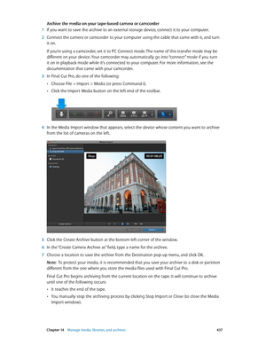 Page 437 Chapter 14    Manage media, libraries, and ar chives 437
Archive the media on your tape-based camera or camcorder
 1 If you want to save the archive to an external storage device, connect it to your computer.
 2 Connect the camera or camcorder to your computer using the cable that came with it, and turn 
it on.
If you’re using a camcorder, set it to PC Connect mode. The name of this transfer mode may be 
different on your device. Your camcorder may automatically go into “connect” mode if you turn 
it on...