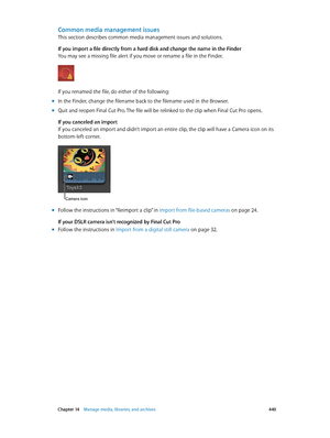Page 440 Chapter 14    Manage media, libraries, and ar chives 440
Common media management issues
This section describes common media management issues and solutions. 
If you import a file directly from a hard disk and change the name in the Finder
You may see a missing file alert if you move or rename a file in the Finder.
If you renamed the file, do either of the following:
 mIn the Finder, change the filename back to the filename used in the Browser.
 mQuit and reopen Final Cut Pro. The file will be relinked...