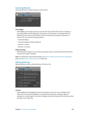 Page 442 Chapter 15    Preferences and metadata 442
General preferences
General preferences are basic settings in Final Cut Pro.
Time Display
 •Time Display: Use this pop-up menu to choose the time mode for Final Cut Pro. Changes in 
this setting affect the time display (for the position of the skimmer or the playhead) in the 
Dashboard in the center of the toolbar, as well as trimming and navigation operations in 
Final Cut Pro. You have the following options:
 •Timecode display
 •Timecode display including...