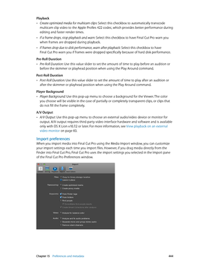 Page 444 Chapter 15    Preferences and metadata 444
Playback
 •Create optimized media for multicam clips: Select this checkbox to automatically transcode 
multicam clip video to the Apple ProRes 422 codec, which provides better performance during 
editing and faster render times.
 •If a frame drops, stop playback and warn: Select this checkbox to have Final Cut Pro warn you 
when frames are dropped during playback.
 •If frames drop due to disk performance, warn after playback: Select this checkbox to have 
Final...