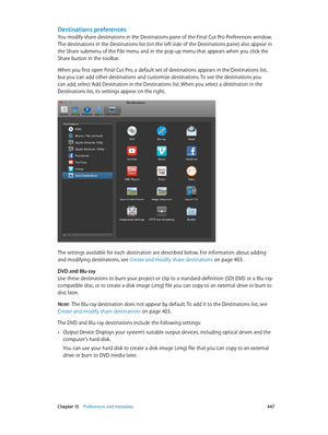 Page 447 Chapter 15    Preferences and metadata 447
Destinations preferences
You modify share destinations in the Destinations pane of the Final Cut Pro Preferences window. 
The destinations in the Destinations list (on the left side of the Destinations pane) also appear in 
the Share submenu of the File menu and in the pop-up menu that appears when you click the 
Share button in the toolbar.
When you first open Final Cut Pro, a default set of destinations appears in the Destinations list, 
but you can add other...