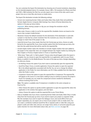 Page 450 Chapter 15    Preferences and metadata 450
You can customize the Export File destination by choosing one of several resolutions, depending 
on the intended playback device. For example, choose 1280 x 720 resolution for iPhone and iPod, 
and 1920 x 1080 resolution for iPad. You can also export one or more of the roles used in your 
project into one or more files, also known as media stems.
The Export File destination includes the following settings:
 •Format: Lists mastering formats ( Video and Audio,...