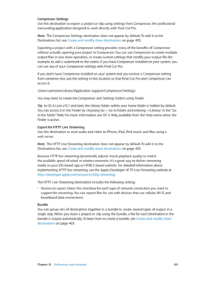 Page 451 Chapter 15    Preferences and metadata 4 51
Compressor Settings
Use this destination to export a project or clip using settings from Compressor, the professional 
transcoding application designed to work directly with Final Cut Pro. 
Note:  The Compressor Settings destination does not appear by default. To add it to the 
Destinations list, see Create and modify share destinations
 on page 403 .
Exporting a project with a Compressor setting provides many of the benefits of Compressor 
without actually...