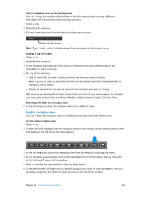Page 453 Chapter 15    Preferences and metadata 453
Switch metadata views in the Info inspector
You can change the metadata fields shown in the Info inspector by choosing a different 
metadata view from the Metadata View pop-up menu.
 1 Select a clip.
 2 Open the Info inspector.
 3 Choose a metadata view from the Metadata View pop-up menu.
Metadata View pop-up menu
Note:  If you create custom metadata views, they also appear in the pop-up menu.
Change a clip’s metadata
 1 Select a clip.
 2 Open the Info...