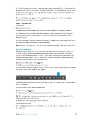 Page 455 Chapter 15    Preferences and metadata 455
 3 In the Info inspector, choose the metadata view you want to duplicate from the Metadata View 
pop-up menu, and then choose Save Metadata View As from the Metadata View pop-up menu.
 4 In the window that appears at the top of the Final C ut P ro window, enter a name for the new 
metadata view and click OK.
The new metadata view appears in the Metadata View pop-up menu in the Info inspector. 
Modify the new metadata view as needed.
Delete a metadata view
 1...