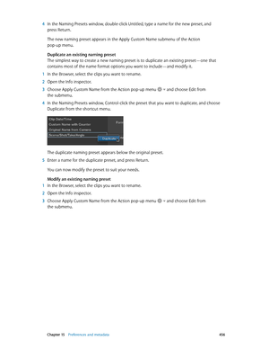 Page 456 Chapter 15    Preferences and metadata 456
 4 In the Naming Presets window, double-click Untitled, type a name for the new preset, and 
press Return.
The new naming preset appears in the Apply Custom Name submenu of the Action 
pop-up menu.
Duplicate an existing naming preset
The simplest way to create a new naming preset is to duplicate an existing preset—one that 
contains most of the name format options you want to include—and modify it.
 1 In the Browser, select the clips you want to rename.
 2 Open...