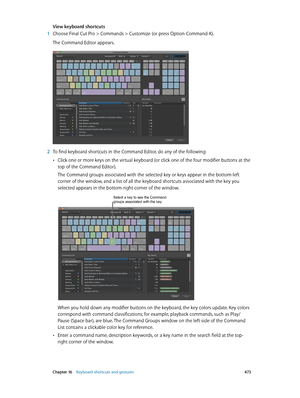 Page 473 Chapter 16    Keyboard shortcuts and gestures 473
View keyboard shortcuts
 1 Choose Final Cut P ro > C ommands > C ustomize (or press Option-Command-K). 
The Command Editor appears.
 2 To find keyboard shortcuts in the Command Editor, do any of the following:
 •Click one or more keys on the virtual keyboard (or click one of the four modifier buttons at the 
top of the Command Editor).
The Command groups associated with the selected key or keys appear in the bottom-left 
corner of the window, and a list...