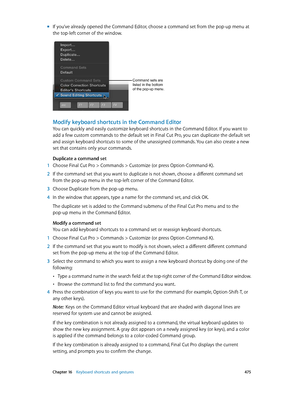 Page 475 Chapter 16    Keyboard shortcuts and gestures 475
 mIf you’ve already opened the Command Editor, choose a command set from the pop-up menu at 
the top-left corner of the window.
Command sets are 
listed in the bottom 
of the pop-up menu.
Modify keyboard shortcuts in the Command Editor
You can quickly and easily customize keyboard shortcuts in the Command Editor. If you want to 
add a few custom commands to the default set in Final Cut Pro, you can duplicate the default set 
and assign keyboard shortcuts...