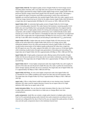 Page 478 Glossary 478
Apple ProRes 4444 XQ  The highest-quality version of Apple ProRes for 4:4:4:4 image sources 
(including alpha channels), with a very high data rate to preserve the detail in high-dynamic-
range imagery generated by today’s highest-quality digital image sensors. Apple ProRes 4444 XQ 
preserves dynamic ranges several times greater than the dynamic range of Rec. 709 imagery—
even against the rigors of extreme visual effects processing, in which tone-scale blacks or 
highlights are stretched...