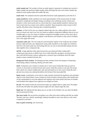 Page 479 Glossary 479
audio sample rate  The number of times an audio signal is measured, or sampled, per second. A 
higher sample rate produces higher-quality audio and larger file sizes, and a lower sample rate 
produces lower-quality audio and smaller file sizes.
Audio Units
  The standard real-time audio filter format for audio applications used with OS X.
audio waveforms  Audio waveforms are visual representations of the actual sound. An audio 
waveform’s amplitude and length change according to the...