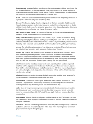 Page 480 Glossary 480
broadcast-safe  Broadcast facilities have limits on the maximum values of luma and chroma that 
are allowable for broadcast. If a video exceeds these limits, distortion can appear, resulting in 
unacceptable transmission quality. You can use the Final Cut Pro video scopes to make sure that 
the luma and chroma levels you set stay within acceptable limits.
B-roll
  A term used to describe alternate footage shot to intercut with the primary shots used in 
a program. B-roll is frequently used...