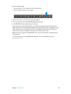 Page 49 Chapter 3    Import media 49
 3 Do one of the following:
 •Choose Window > Show Inspector (or press Command-4).
 •Click the Inspector button in the toolbar.
 4 Click the Info button at the top of the pane that appears.
 5 In the Info inspector, click the Modify RED RAW Settings button.
 6 In the RED RAW Settings window, adjust the settings.
Your changes are saved nondestructively to an external metadata file with the file extension 
.RMD, overwriting any existing RMD metadata file. Unlike video effects...