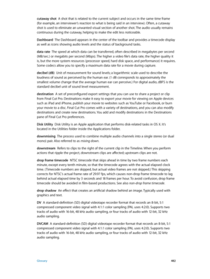 Page 482 Glossary 482
cutaway shot  A shot that is related to the current subject and occurs in the same time frame 
(for example, an interviewer’s reaction to what is being said in an interview). Often, a cutaway 
shot is used to eliminate an unwanted visual section of another shot. The audio usually remains 
continuous during the cutaway, helping to make the edit less noticeable.
Dashboard
  The Dashboard appears in the center of the toolbar and provides a timecode display 
as well as icons showing audio...