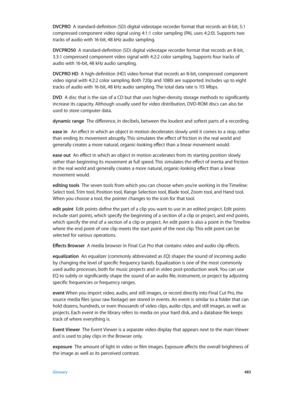 Page 483 Glossary 483
DVCPRO  A standard-definition (SD) digital videotape recorder format that records an 8-bit, 5:1 
compressed component video signal using 4:1:1 color sampling (PAL uses 4:2:0). Supports two 
tracks of audio with 16-bit, 48 kHz audio sampling.
DVCPRO50
  A standard-definition (SD) digital videotape recorder format that records an 8-bit, 
3.3:1 compressed component video signal with 4:2:2 color sampling. Supports four tracks of 
audio with 16-bit, 48 kHz audio sampling.
DVCPRO HD
  A...