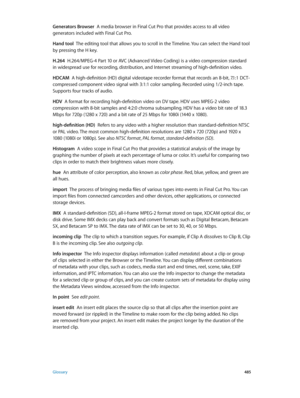 Page 485 Glossary 485
Generators Browser  A media browser in Final Cut Pro that provides access to all video 
generators included with Final Cut Pro.
Hand tool  The editing tool that allows you to scroll in the Timeline. You can select the Hand tool 
by pressing the H key.
H.264
  H.264/MPEG-4 Part 10 or AVC (Advanced Video Coding) is a video compression standard 
in widespread use for recording, distribution, and Internet streaming of high-definition video.
HDCAM
  A high-definition (HD) digital videotape...