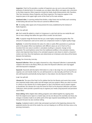 Page 486 Glossary 486
inspectors  Final Cut Pro provides a number of inspectors you can use to view and change the 
attributes of selected items. For example, you can adjust video effects and apply color corrections 
in the Video inspector. Other inspectors include the Audio, Audio Enhancements, Info, Transition, 
Title, Text, Generator, Library Properties, and Share inspectors. The inspectors appear in the 
Inspector pane in the upper-right corner of the Final Cut Pro main window.
interlaced video  A scanning...