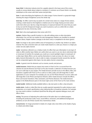 Page 487 Glossary 487
lower third  A television industry term for a graphic placed in the lower area of the screen, 
usually to convey details about subjects or products. A common use of lower thirds is to identify 
individuals on the screen with their names and job titles.
luma
  A value describing the brightness of a video image. A luma channel is a grayscale image 
showing the range of brightness across the whole clip.
luma key
  An effect used to key out pixels of a certain luma value (or a range of luma...