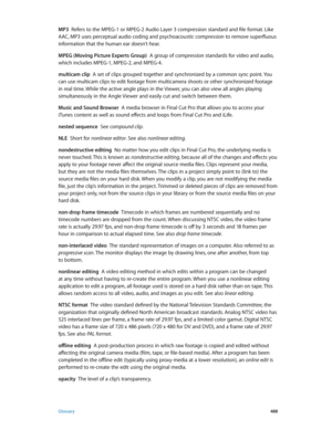 Page 488 Glossary 488
MP3  Refers to the MPEG-1 or MPEG-2 Audio Layer 3 compression standard and file format. Like 
AAC, MP3 uses perceptual audio coding and psychoacoustic compression to remove superfluous 
information that the human ear doesn’t hear.
MPEG (Moving Picture Experts Group)
  A group of compression standards for video and audio, 
which includes MPEG-1, MPEG-2, and MPEG-4.
multicam clip  A set of clips grouped together and synchronized by a common sync point. You 
can use multicam clips to edit...