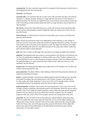 Page 489 Glossary 489
outgoing clip  The clip a transition segues from. For example, if Clip A dissolves to Clip B, Clip A is 
the outgoing clip. See also incoming clip.
Out point
  See edit point.
overwrite edit
  In an overwrite edit, one or more source clips overwrite any clips in the primary 
storyline or a selected storyline, starting at a range selection start point or at the skimmer or 
playhead position. No clip items are rippled forward, so the duration of your project remains the 
same. Overwriting is...