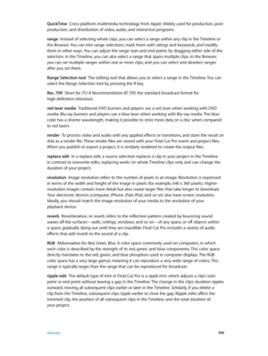 Page 490 Glossary 490
QuickTime  Cross-platform multimedia technology from Apple. Widely used for production, post-
production, and distribution of video, audio, and interactive programs.
range
  Instead of selecting whole clips, you can select a range within any clip in the Timeline or 
the Browser. You can trim range selections, mark them with ratings and keywords, and modify 
them in other ways. You can adjust the range start and end points by dragging either side of the 
selection. In the Timeline, you can...