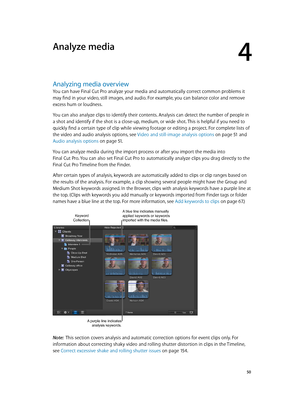 Page 50  50
Analyzing media overview
You can have Final Cut Pro analyze your media and automatically correct common problems it 
may find in your video, still images, and audio. For example, you can balance color and remove 
excess hum or loudness.
You can also analyze clips to identify their contents. Analysis can detect the number of people in 
a shot and identify if the shot is a close-up, medium, or wide shot. This is helpful if you need to 
quickly find a certain type of clip while viewing footage or...